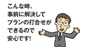 こんな時、事前に解決してプランの打合せができるので安心です。