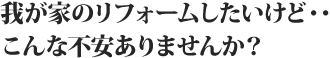 我が家のリフォームしたいけど…こんな不安ありませんか?