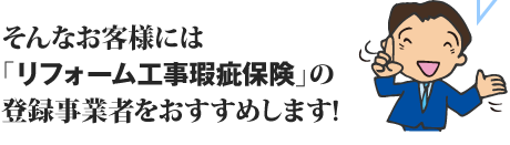 そんなお客様には「リフォーム工事瑕疵保険」の登録事業者をおすすめします!
