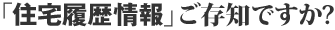 「住宅履歴情報」ご存知ですか？